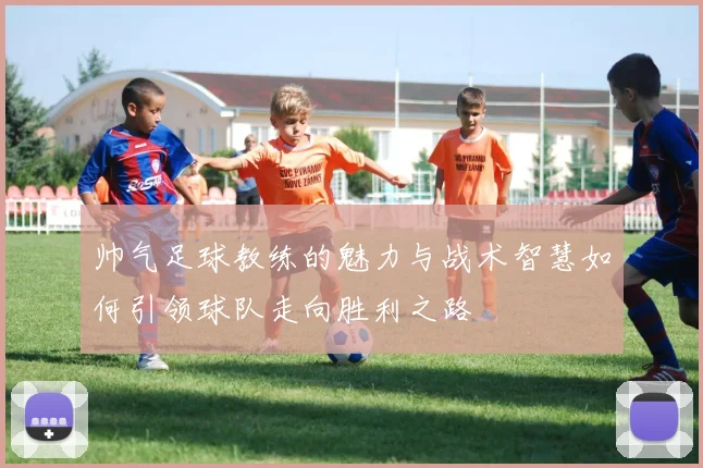帅气足球教练的魅力与战术智慧如何引领球队走向胜利之路