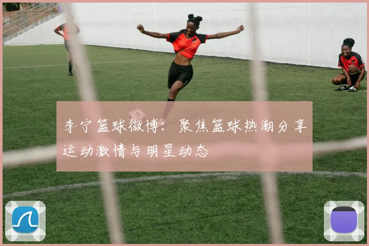 李宁篮球微博：聚焦篮球热潮分享运动激情与明星动态